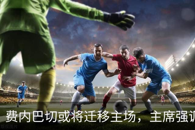 费内巴切或将迁移主场，主席强调需优先考虑俱乐部利益